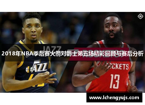 2018年NBA季后赛火箭对爵士第五场精彩回顾与赛后分析