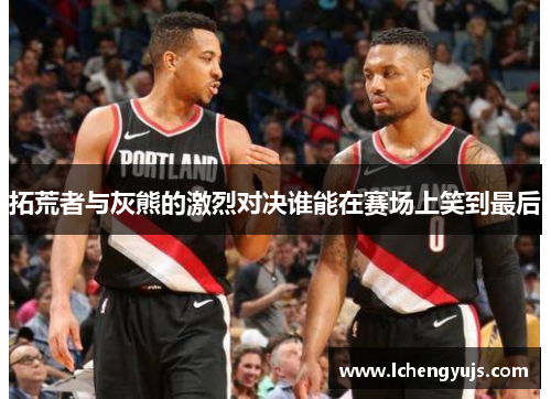拓荒者与灰熊的激烈对决谁能在赛场上笑到最后