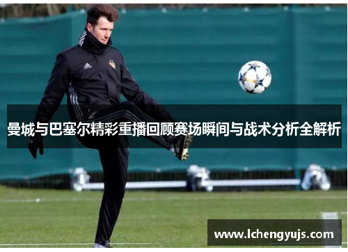 曼城与巴塞尔精彩重播回顾赛场瞬间与战术分析全解析