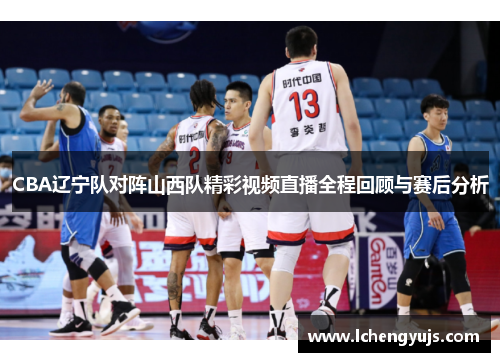 CBA辽宁队对阵山西队精彩视频直播全程回顾与赛后分析
