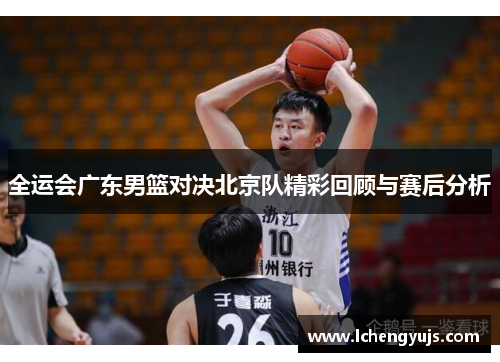 全运会广东男篮对决北京队精彩回顾与赛后分析