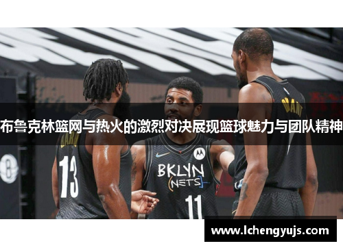 布鲁克林篮网与热火的激烈对决展现篮球魅力与团队精神