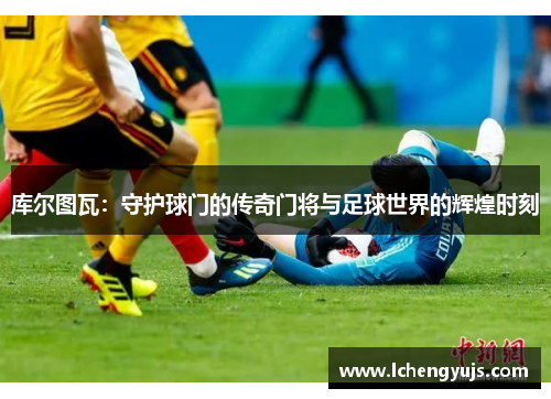 库尔图瓦：守护球门的传奇门将与足球世界的辉煌时刻